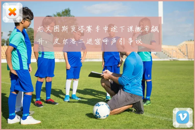 尤文图斯莫塔赛季中途下课概率飙升,皮尔洛二进宫呼声引争议