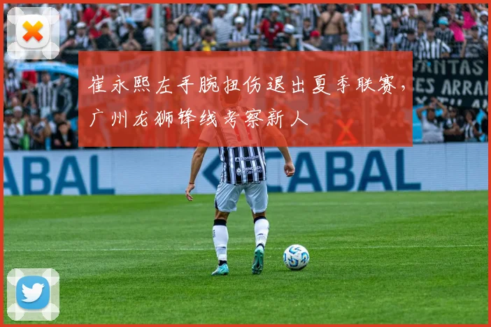 崔永熙左手腕扭伤退出夏季联赛,广州龙狮锋线考察新人