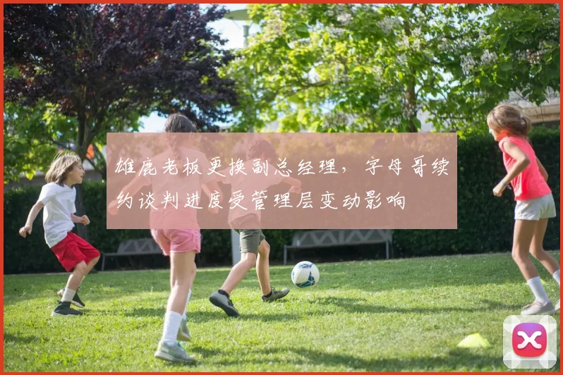 雄鹿老板更换副总经理,字母哥续约谈判进度受管理层变动影响