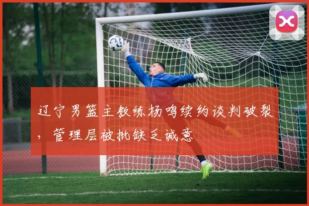 辽宁男篮主教练杨鸣续约谈判破裂，管理层被批缺乏诚意