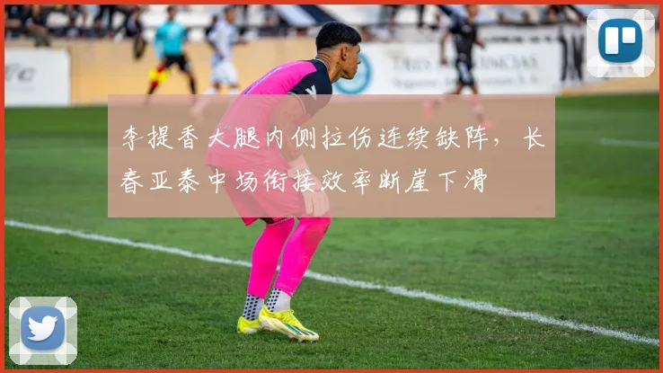 李提香大腿内侧拉伤连续缺阵，长春亚泰中场衔接效率断崖下滑