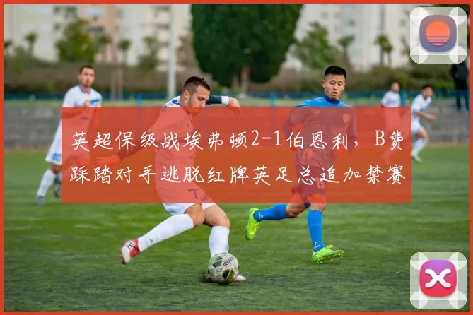 英超保级战埃弗顿2-1伯恩利，B费踩踏对手逃脱红牌英足总追加禁赛三场